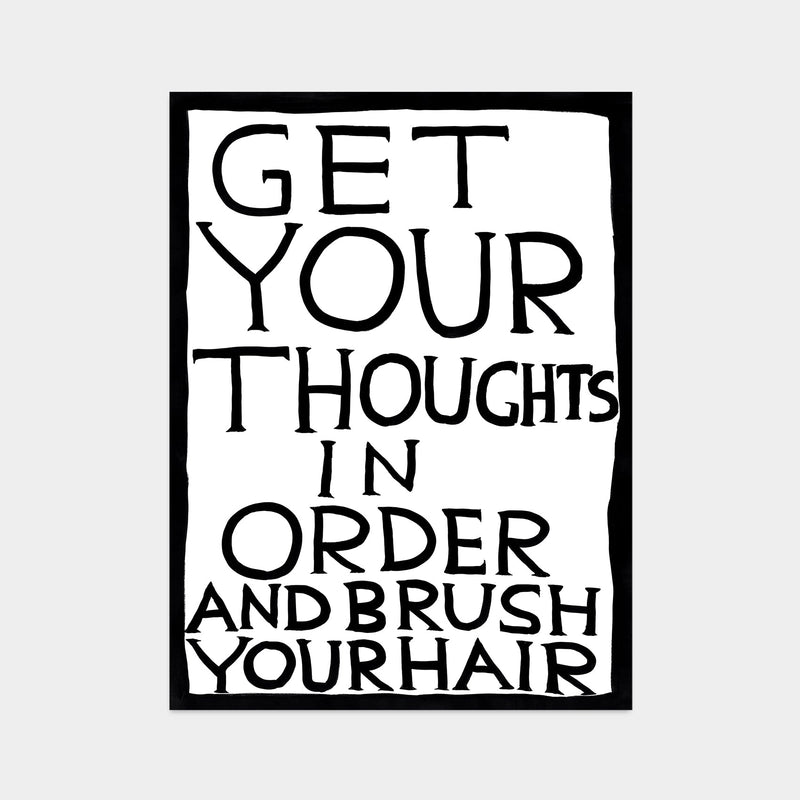 photo of david shrigley art print featuring a white background and black border, with black upper case text in the centre stating 'GET YOUR THOUGHTS IN ORDER AND BRUSH YOUR HAIR'. Buy David Shrigley, David Shrigley Prints, David Shrigley art, David Shrigley poster, david shrigley art prints